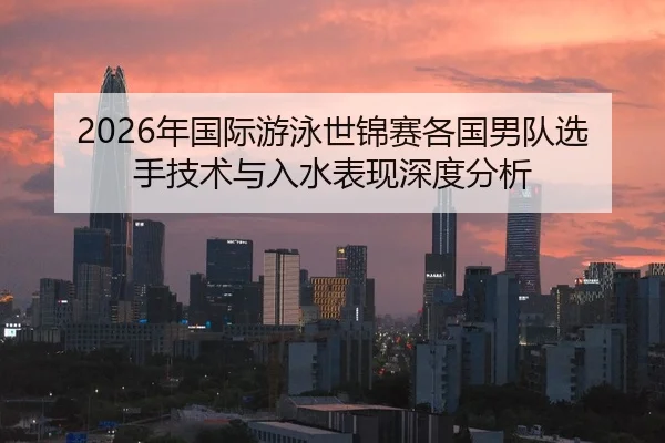 2026年国际游泳世锦赛各国男队选手技术与入水表现深度分析
