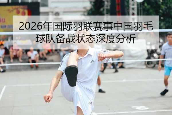 2026年国际羽联赛事中国羽毛球队备战状态深度分析