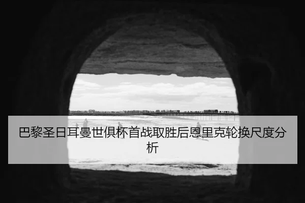 巴黎圣日耳曼世俱杯首战取胜后恩里克轮换尺度分析