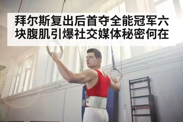 拜尔斯复出后首夺全能冠军六块腹肌引爆社交媒体秘密何在