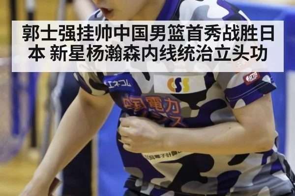 郭士强挂帅中国男篮首秀战胜日本 新星杨瀚森内线统治立头功