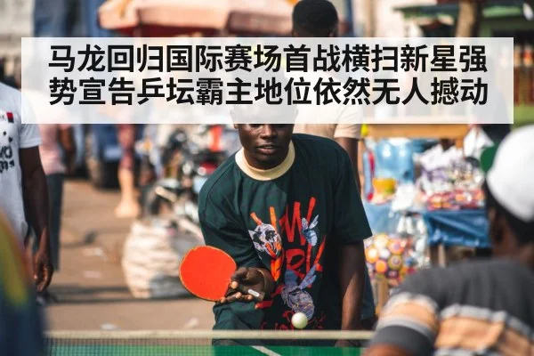 马龙回归国际赛场首战横扫新星强势宣告乒坛霸主地位依然无人撼动